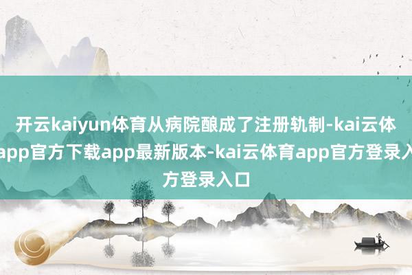 开云kaiyun体育从病院酿成了注册轨制-kai云体育app官方下载app最新版本-kai云体育app官方登录入口