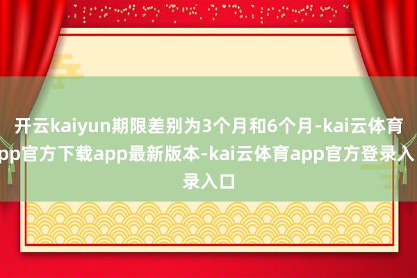 开云kaiyun期限差别为3个月和6个月-kai云体育app官方下载app最新版本-kai云体育app官方登录入口