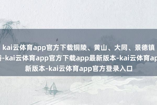 kai云体育app官方下载铜陵、黄山、大同、景德镇、漳州增长显豁-kai云体育app官方下载app最新版本-kai云体育app官方登录入口