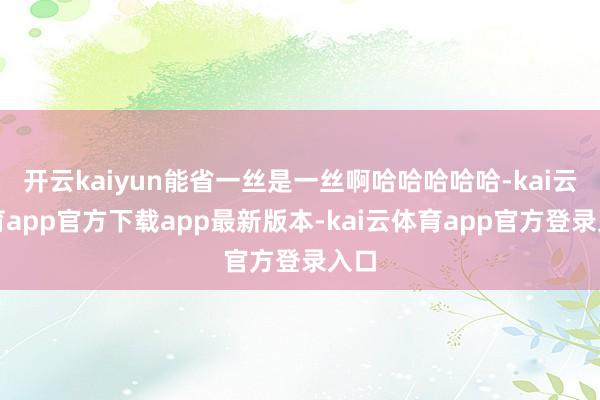 开云kaiyun能省一丝是一丝啊哈哈哈哈哈-kai云体育app官方下载app最新版本-kai云体育app官方登录入口