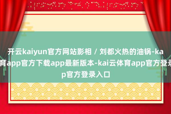 开云kaiyun官方网站影相 / 刘都火热的油锅-kai云体育app官方下载app最新版本-kai云体育app官方登录入口