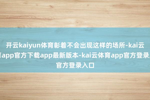 开云kaiyun体育彰着不会出现这样的场所-kai云体育app官方下载app最新版本-kai云体育app官方登录入口
