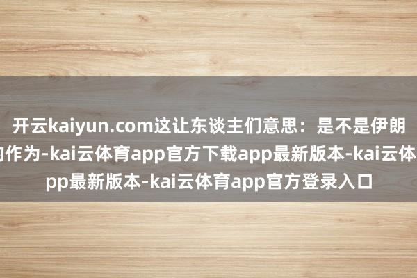 开云kaiyun.com这让东谈主们意思：是不是伊朗在核问题上有了新的作为-kai云体育app官方下载app最新版本-kai云体育app官方登录入口