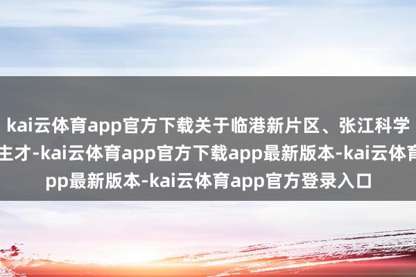 kai云体育app官方下载关于临港新片区、张江科学城内的各类东说念主才-kai云体育app官方下载app最新版本-kai云体育app官方登录入口