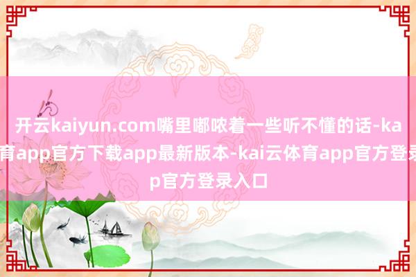 开云kaiyun.com嘴里嘟哝着一些听不懂的话-kai云体育app官方下载app最新版本-kai云体育app官方登录入口