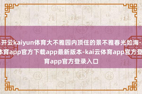 开云kaiyun体育大不雅园内顶住的景不雅春光如海-kai云体育app官方下载app最新版本-kai云体育app官方登录入口