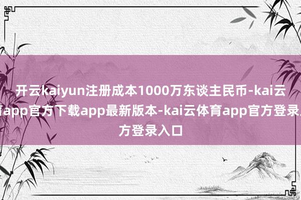 开云kaiyun注册成本1000万东谈主民币-kai云体育app官方下载app最新版本-kai云体育app官方登录入口