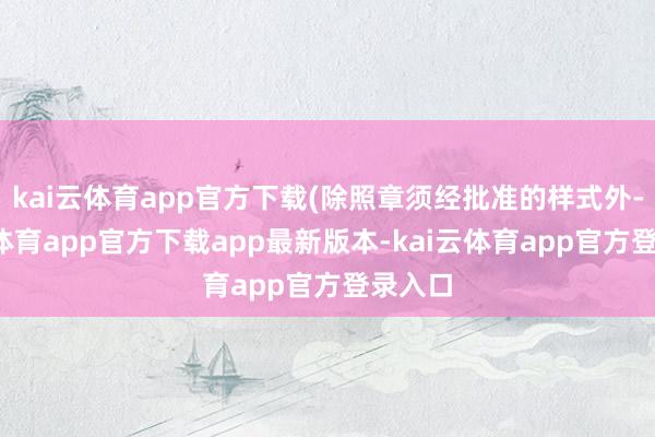 kai云体育app官方下载(除照章须经批准的样式外-kai云体育app官方下载app最新版本-kai云体育app官方登录入口