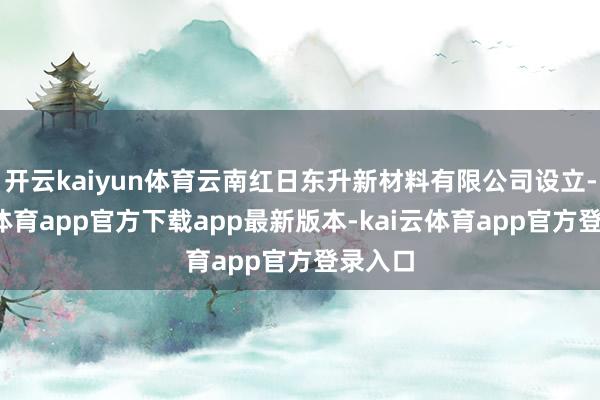 开云kaiyun体育云南红日东升新材料有限公司设立-kai云体育app官方下载app最新版本-kai云体育app官方登录入口