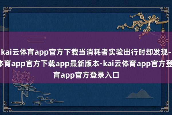 kai云体育app官方下载当消耗者实验出行时却发现-kai云体育app官方下载app最新版本-kai云体育app官方登录入口