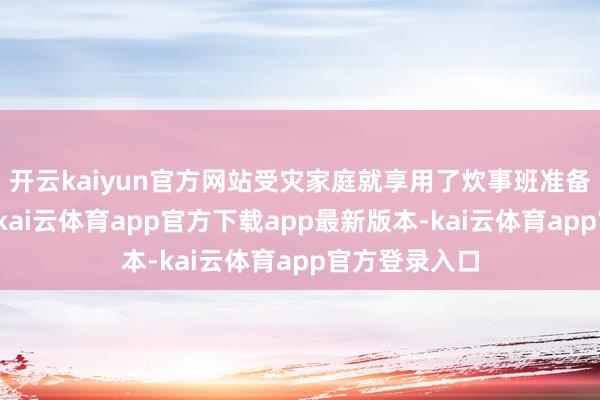 开云kaiyun官方网站受灾家庭就享用了炊事班准备的热乎饭菜-kai云体育app官方下载app最新版本-kai云体育app官方登录入口