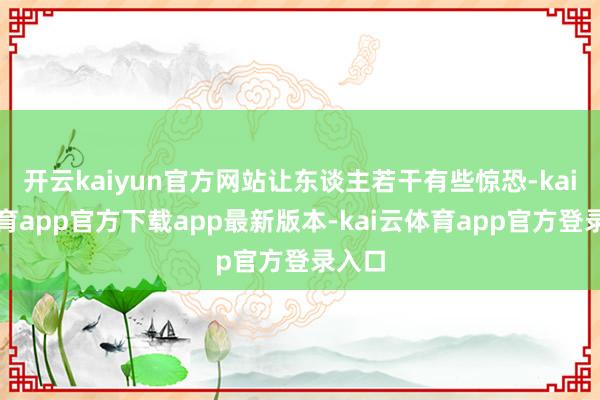 开云kaiyun官方网站让东谈主若干有些惊恐-kai云体育app官方下载app最新版本-kai云体育app官方登录入口