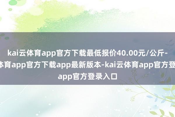 kai云体育app官方下载最低报价40.00元/公斤-kai云体育app官方下载app最新版本-kai云体育app官方登录入口