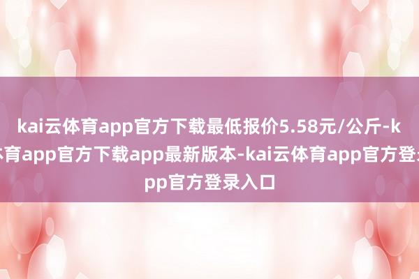 kai云体育app官方下载最低报价5.58元/公斤-kai云体育app官方下载app最新版本-kai云体育app官方登录入口