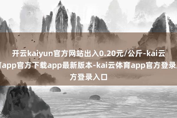 开云kaiyun官方网站出入0.20元/公斤-kai云体育app官方下载app最新版本-kai云体育app官方登录入口