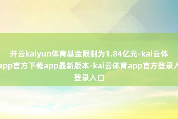 开云kaiyun体育基金限制为1.84亿元-kai云体育app官方下载app最新版本-kai云体育app官方登录入口