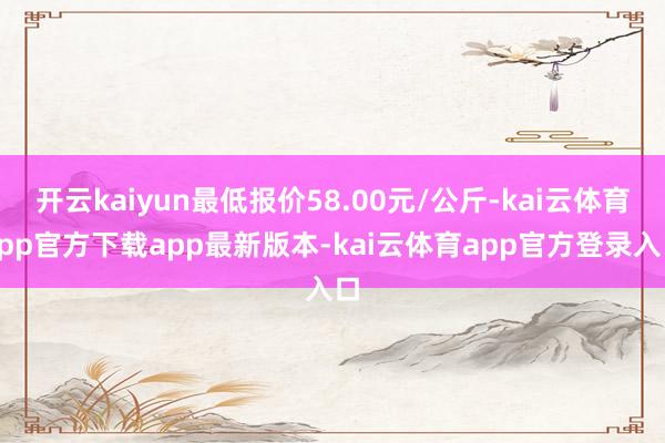 开云kaiyun最低报价58.00元/公斤-kai云体育app官方下载app最新版本-kai云体育app官方登录入口