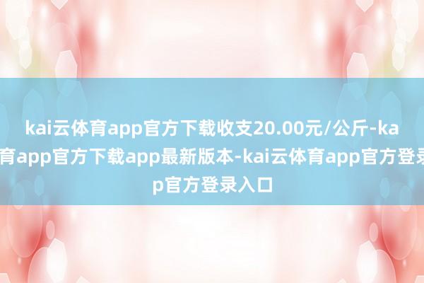 kai云体育app官方下载收支20.00元/公斤-kai云体育app官方下载app最新版本-kai云体育app官方登录入口