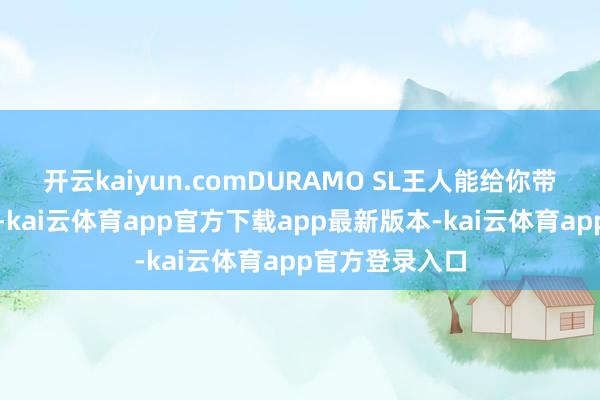 开云kaiyun.comDURAMO SL王人能给你带来出色的阐述-kai云体育app官方下载app最新版本-kai云体育app官方登录入口
