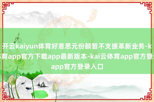 开云kaiyun体育好意思元份额暂不支援革新业务-kai云体育app官方下载app最新版本-kai云体育app官方登录入口