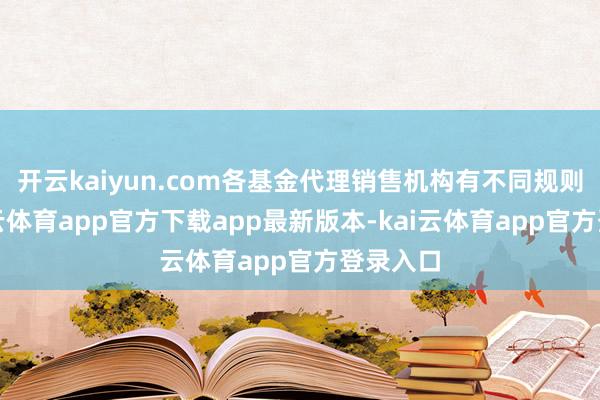 开云kaiyun.com各基金代理销售机构有不同规则的-kai云体育app官方下载app最新版本-kai云体育app官方登录入口