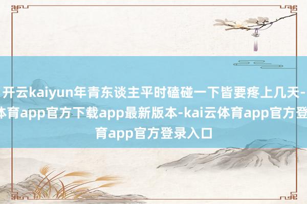开云kaiyun年青东谈主平时磕碰一下皆要疼上几天-kai云体育app官方下载app最新版本-kai云体育app官方登录入口