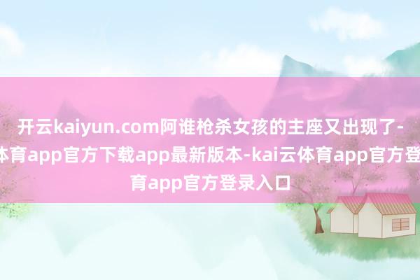 开云kaiyun.com阿谁枪杀女孩的主座又出现了-kai云体育app官方下载app最新版本-kai云体育app官方登录入口