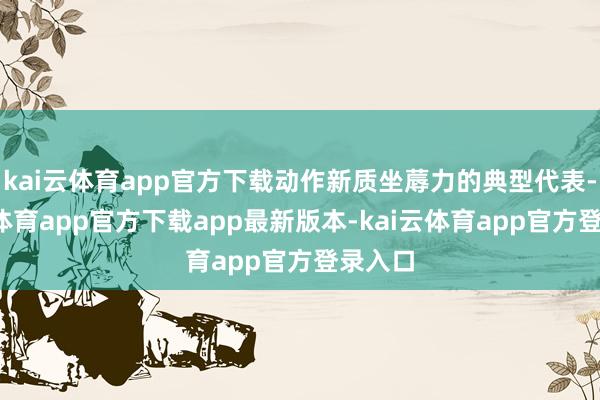 kai云体育app官方下载动作新质坐蓐力的典型代表-kai云体育app官方下载app最新版本-kai云体育app官方登录入口