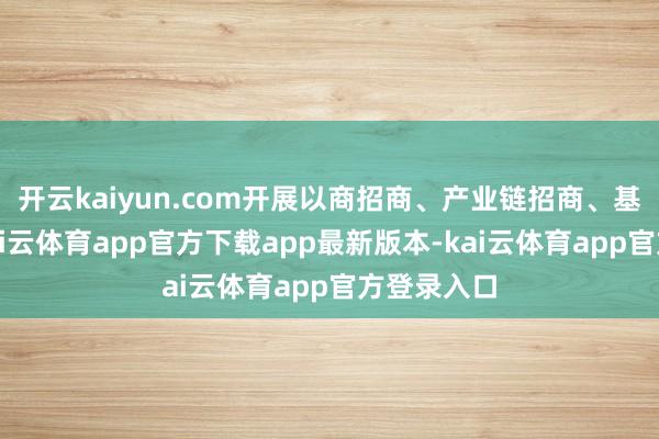 开云kaiyun.com开展以商招商、产业链招商、基金招商-kai云体育app官方下载app最新版本-kai云体育app官方登录入口