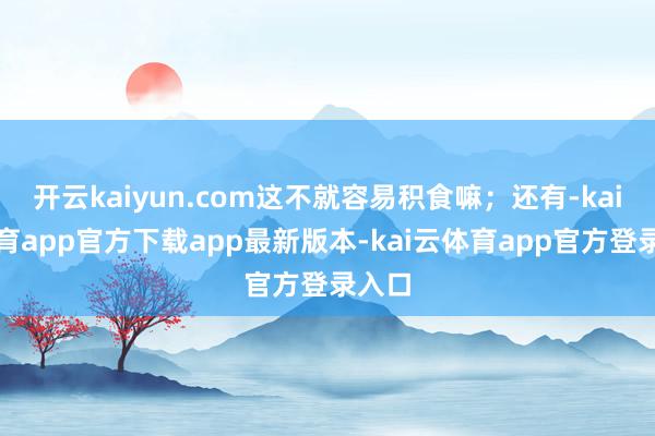 开云kaiyun.com这不就容易积食嘛；还有-kai云体育app官方下载app最新版本-kai云体育app官方登录入口