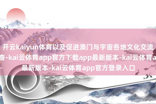 开云kaiyun体育以及促进澳门与宇宙各地文化交流方面所作念的发奋-kai云体育app官方下载app最新版本-kai云体育app官方登录入口