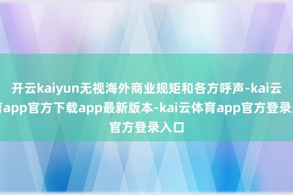开云kaiyun无视海外商业规矩和各方呼声-kai云体育app官方下载app最新版本-kai云体育app官方登录入口