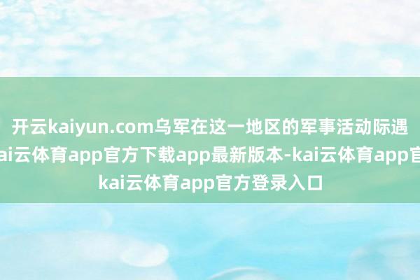 开云kaiyun.com乌军在这一地区的军事活动际遇要紧鬈曲-kai云体育app官方下载app最新版本-kai云体育app官方登录入口