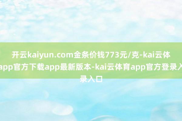 开云kaiyun.com金条价钱773元/克-kai云体育app官方下载app最新版本-kai云体育app官方登录入口