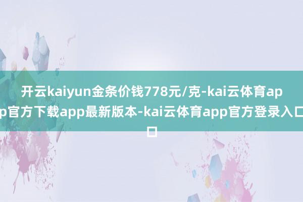开云kaiyun金条价钱778元/克-kai云体育app官方下载app最新版本-kai云体育app官方登录入口