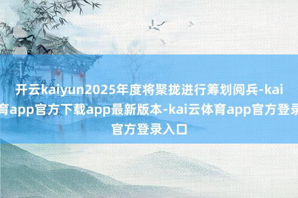 开云kaiyun2025年度将聚拢进行筹划阅兵-kai云体育app官方下载app最新版本-kai云体育app官方登录入口