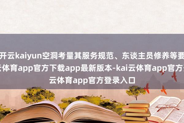 开云kaiyun空洞考量其服务规范、东谈主员修养等要素-kai云体育app官方下载app最新版本-kai云体育app官方登录入口
