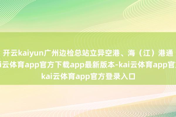 开云kaiyun广州边检总站立异空港、海（江）港通关阵势-kai云体育app官方下载app最新版本-kai云体育app官方登录入口