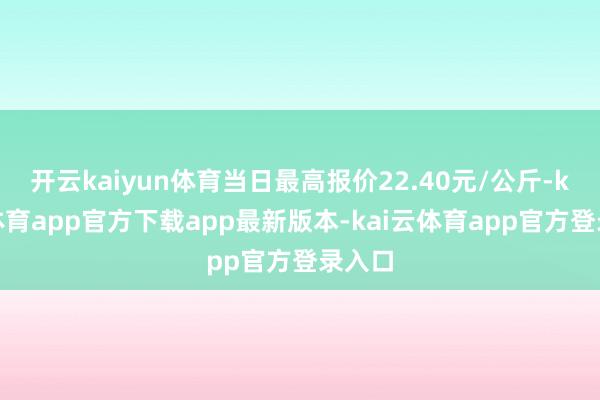 开云kaiyun体育当日最高报价22.40元/公斤-kai云体育app官方下载app最新版本-kai云体育app官方登录入口