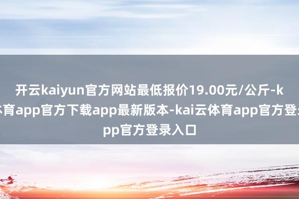 开云kaiyun官方网站最低报价19.00元/公斤-kai云体育app官方下载app最新版本-kai云体育app官方登录入口