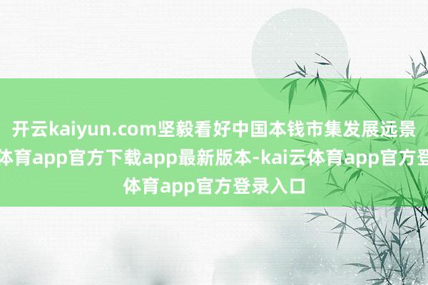 开云kaiyun.com坚毅看好中国本钱市集发展远景-kai云体育app官方下载app最新版本-kai云体育app官方登录入口