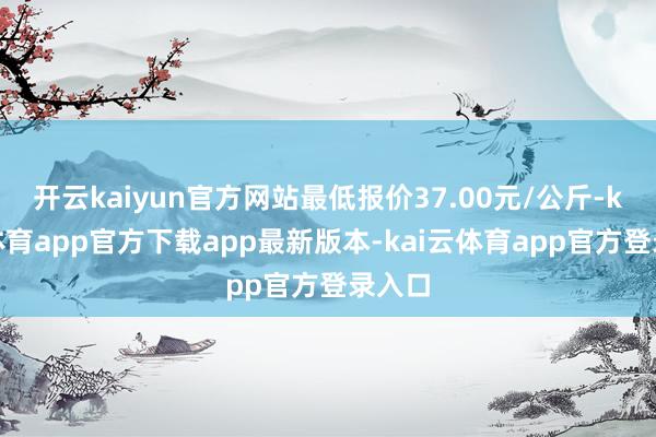 开云kaiyun官方网站最低报价37.00元/公斤-kai云体育app官方下载app最新版本-kai云体育app官方登录入口