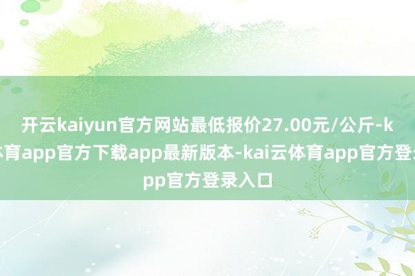 开云kaiyun官方网站最低报价27.00元/公斤-kai云体育app官方下载app最新版本-kai云体育app官方登录入口