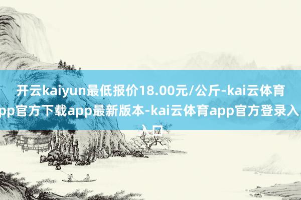 开云kaiyun最低报价18.00元/公斤-kai云体育app官方下载app最新版本-kai云体育app官方登录入口