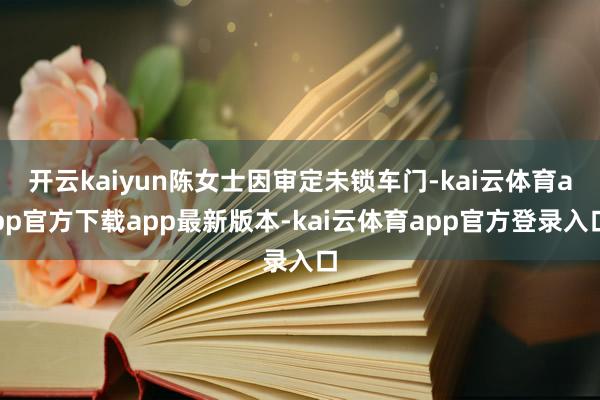 开云kaiyun陈女士因审定未锁车门-kai云体育app官方下载app最新版本-kai云体育app官方登录入口
