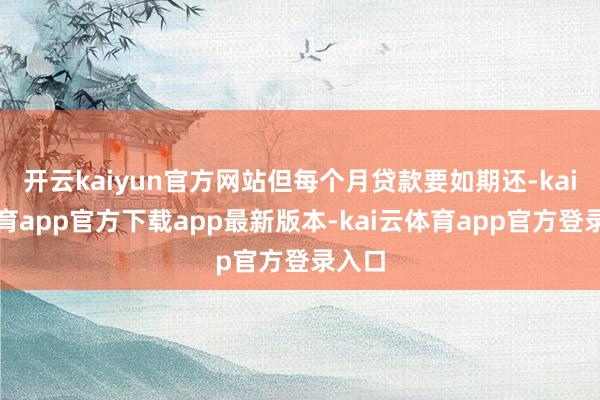 开云kaiyun官方网站但每个月贷款要如期还-kai云体育app官方下载app最新版本-kai云体育app官方登录入口