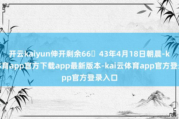开云kaiyun伸开剩余6643年4月18日朝晨-kai云体育app官方下载app最新版本-kai云体育app官方登录入口
