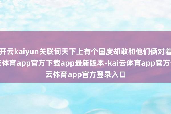 开云kaiyun关联词天下上有个国度却敢和他们俩对着干-kai云体育app官方下载app最新版本-kai云体育app官方登录入口