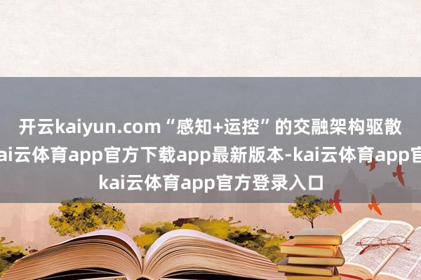 开云kaiyun.com“感知+运控”的交融架构驱散双脑协同-kai云体育app官方下载app最新版本-kai云体育app官方登录入口