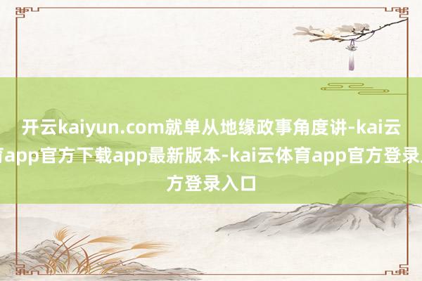 开云kaiyun.com就单从地缘政事角度讲-kai云体育app官方下载app最新版本-kai云体育app官方登录入口